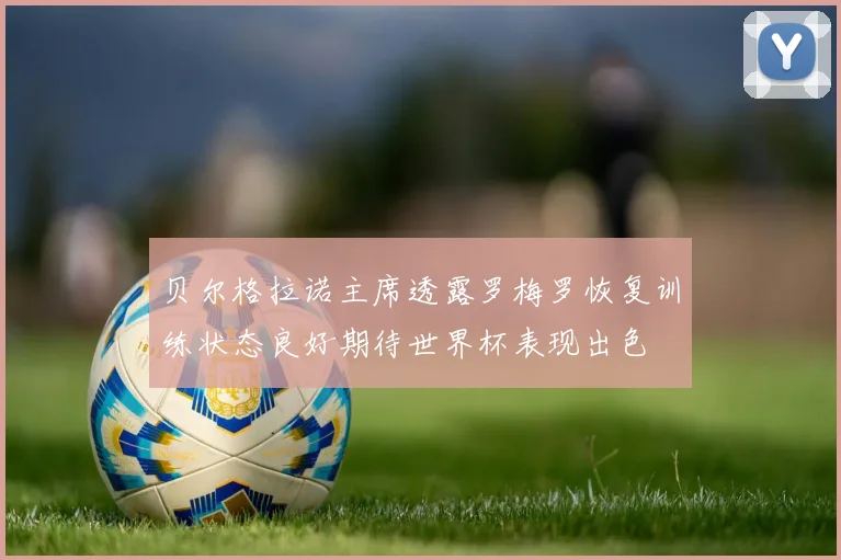 贝尔格拉诺主席透露罗梅罗恢复训练状态良好期待世界杯表现出色