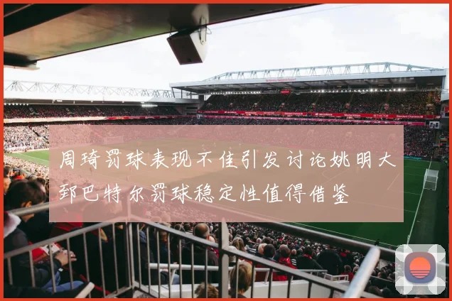 周琦罚球表现不佳引发讨论姚明大郅巴特尔罚球稳定性值得借鉴