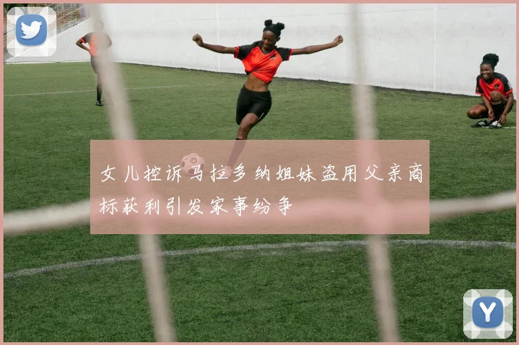 女儿控诉马拉多纳姐妹盗用父亲商标获利引发家事纷争