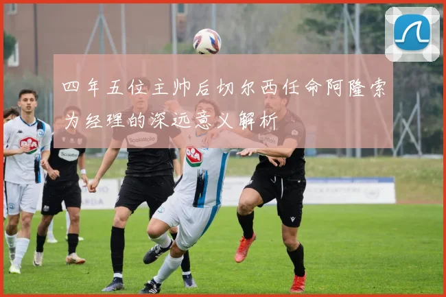 四年五位主帅后切尔西任命阿隆索为经理的深远意义解析