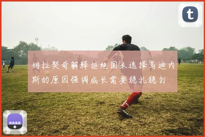 姆拉契奇解释拒绝国米选择乌迪内斯的原因强调成长需要稳扎稳打