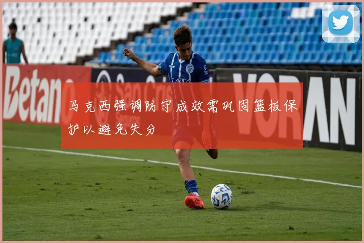 马克西强调防守成效需巩固篮板保护以避免失分