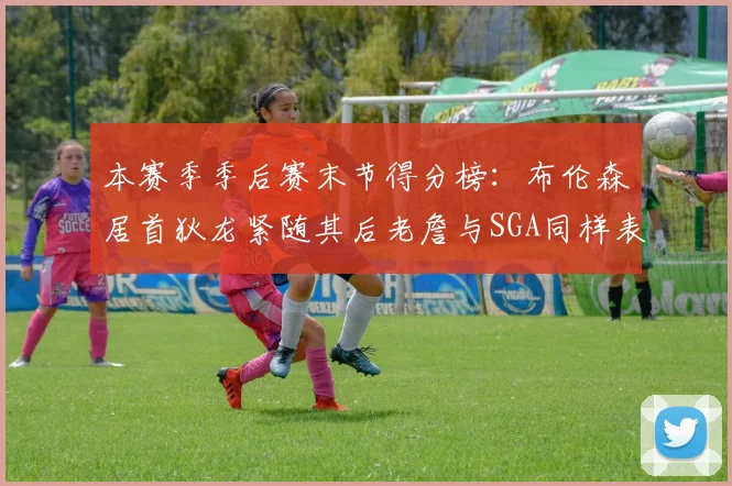 本赛季季后赛末节得分榜：布伦森居首狄龙紧随其后老詹与SGA同样表现出色