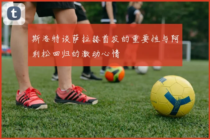 斯洛特谈萨拉赫首发的重要性与阿利松回归的激动心情