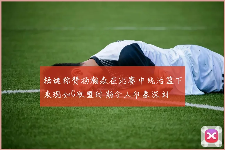 杨健称赞杨瀚森在比赛中统治篮下表现如G联盟时期令人印象深刻