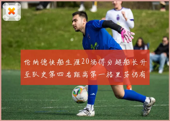 伦纳德快船生涯20场得分超船长升至队史第四名距离第一格里芬仍有62场差距