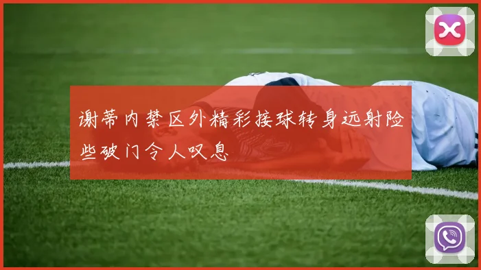 谢蒂内禁区外精彩接球转身远射险些破门令人叹息