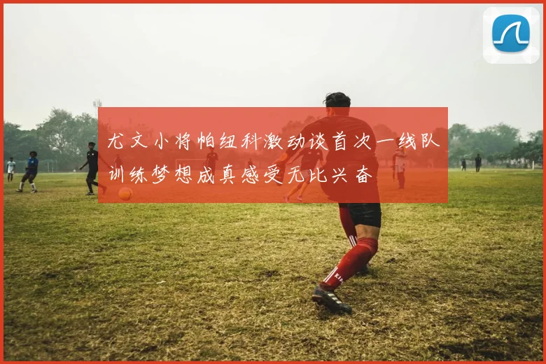 尤文小将帕纽科激动谈首次一线队训练梦想成真感受无比兴奋